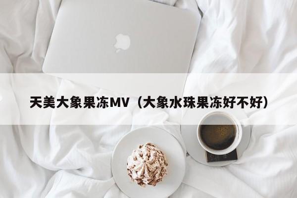 天美大象果冻MV（大象水珠果冻好不好）